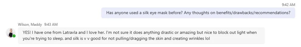 Editor sends message to groupchat reading "Has anyone used a silk eye mask before? Any thoughts on benefits/drawbacks/recommendations?"

Maddy Wilson responds: 'YES! I have one from Latravla and I love her. I'm not sure it does anything drastic or amazing but nice to block out light when you're trying to sleep, and silk is v v good for not pulling/dragging the skin and creating wrinkles lol"